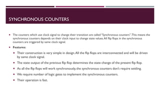SYNCHRONOUS COUNTERS
 The counters which use clock signal to change their transition are called “Synchronous counters”.This means the
synchronous counters depends on their clock input to change state values.All flip flops in the synchronous
counters are triggered by same clock signal.
 Features:
 Their construction is very simple in design.All the flip flops are interconnected and will be driven
by same clock signal.
 The state output of the previous flip flop determines the state change of the present flip flop.
 As all the flip flops will work synchronously, the synchronous counters don’t require settling.
 We require number of logic gates to implement the synchronous counters.
 Their operation is fast.
 