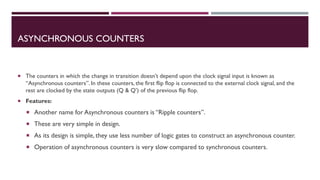 ASYNCHRONOUS COUNTERS
 The counters in which the change in transition doesn’t depend upon the clock signal input is known as
“Asynchronous counters”. In these counters, the first flip flop is connected to the external clock signal, and the
rest are clocked by the state outputs (Q & Q’) of the previous flip flop.
 Features:
 Another name for Asynchronous counters is “Ripple counters”.
 These are very simple in design.
 As its design is simple, they use less number of logic gates to construct an asynchronous counter.
 Operation of asynchronous counters is very slow compared to synchronous counters.
 