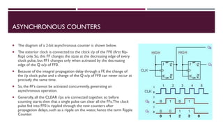 ASYNCHRONOUS COUNTERS
 The diagram of a 2-bit asynchronous counter is shown below.
 The exterior clock is connected to the clock i/p of the FF0 (first flip-
flop) only. So, this FF changes the state at the decreasing edge of every
clock pulse, but FF1 changes only when activated by the decreasing
edge of the Q o/p of FF0.
 Because of the integral propagation delay through a FF, the change of
the i/p clock pulse and a change of the Q o/p of FF0 can never occur at
precisely the same time.
 So, the FF’s cannot be activated concurrently, generating an
asynchronous operation.
 Generally, all the CLEAR i/ps are connected together, so before
counting starts then that a single pulse can clear all the FFs.The clock
pulse fed into FF0 is rippled through the new counters after
propagation delays, such as a ripple on the water, hence the term Ripple
Counter.
 