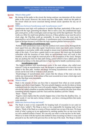 ENGINEERING FUNDA YOUTUBE CHANNEL PROF. HITESH DHOLAKIYA
DIGITAL ELECTRONICS VIVA AND INTERVIEW QUESTIONS
ENGINEERING FUNDA YOUTUBE CHANNEL
Q-114 What is false path?
Ans By timing all the paths in the circuit the timing analyser can determine all the critical
paths in the circuit. However, the circuit may have false paths, which are the paths in
the circuit which are never exercised during normal circuit operation for any set of
inputs.
Q-115 Difference between Synchronous and Asynchronous reset?
Ans Synchronous reset logic will synthesize to smaller flip-flops, particularly if the reset is
gated with the logic generating the dinput. But in such a case, the combinational logic
gate count grows, so the overall gate count savings may not be that significant. The clock
works as a filter for small reset glitches; however, if these glitches occur near the active
clock edge, the Flip-flop could go metastable. In some designs, the reset must be
generated by a set of internal conditions. A synchronous reset is recommended for these
types of designs because it will filter the logic equation glitches between clocks.
Disadvantages of synchronous reset:
Problem with synchronous resets is that the synthesis tool cannot easily distinguish the
reset signal from any other data signal. Synchronous resets may need a pulse stretcher
to guarantee a reset pulse width wide enough to ensure reset is present during an active
edge of the clock. if you have a gated clock to save power, the clock may be disabled
coincident with the assertion of reset. Only an asynchronous reset will work in this
situation, as the reset might be removed prior to the resumption of the clock. Designs
that are pushing the limit for data path timing, cannot afford to have added gates and
additional net delays in the data path due to logic inserted to handle synchronous resets.
Asynchronous reset:
The biggest problem with asynchronous resets is the reset release, also called reset
removal. Using an asynchronous reset, the designer is guaranteed not to have the reset
added to the data path. Another advantage favouring asynchronous resets is that the
circuit can be reset with or without a clock present.
Disadvantages of asynchronous reset: ensure that the release of the reset can occur
within one clock period. If the release of the reset occurred on or near a clock edge such
that the flip-flops went metastable.
Q-116 What is slack?
Ans Slack is the amount of time you have that is measured from when an event actually
happens and when it must happen. The term actually happens can also be taken as being
a predicted time for when the event will actually happen. When something must happen
can also be called a deadline so another definition of slack would be the time from when
something actually happens (call this Tact) until the deadline (call this Tdead).
Slack = Tdead - Tact.
Negative slack implies that the actually happen time is later than the deadline time. .in
other words it’s too late and a timing violation. .you have a timing problem that needs
some attention.
Q-117 Difference between heap and stack?
Ans The Stack is more or less responsible for keeping track of execution in our code (or
what’s been ’called’). The Heap is more or less responsible for keeping track of our
objects. Think of the Stack as a series of boxes stacked one on top of the next. We keep
track of what’s going on in our application by stacking another box on top every time
we call a method (called a Frame). We can only use what’s in the top box on the stack.
When we’re done with the top box (the method is done executing) we throw it away and
proceed to use the stuff in the previous box on the top of the stack. The Heap is similar
E
n
g
i
n
e
e
r
i
n
g
F
u
n
d
a
 