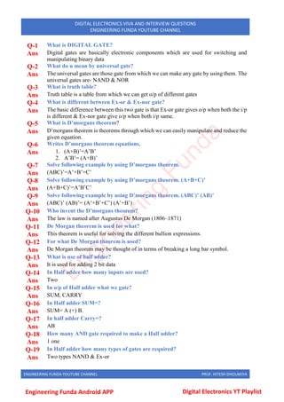 ENGINEERING FUNDA YOUTUBE CHANNEL PROF. HITESH DHOLAKIYA
DIGITAL ELECTRONICS VIVA AND INTERVIEW QUESTIONS
ENGINEERING FUNDA YOUTUBE CHANNEL
Q-1 What is DIGITAL GATE?
Ans Digital gates are basically electronic components which are used for switching and
manipulating binary data
Q-2 What do u mean by universal gate?
Ans The universal gates are those gate from which we can make any gate by using them. The
universal gates are- NAND & NOR
Q-3 What is truth table?
Ans Truth table is a table from which we can get o/p of different gates
Q-4 What is different between Ex-or & Ex-nor gate?
Ans The basic difference between this two gate is that Ex-or gate gives o/p when both the i/p
is different & Ex-nor gate give o/p when both i/p same.
Q-5 What is D’morgans theorem?
Ans D’morgans theorem is theorems through which we can easily manipulate and reduce the
given equation.
Q-6 Writes D’morgans theorem equations.
Ans 1. (A+B)’=A’B’
2. A’B’= (A+B)’
Q-7 Solve following example by using D’morgans theorem.
Ans (ABC)’=A’+B’+C’
Q-8 Solve following example by using D’morgans theorem. (A+B+C)’
Ans (A+B+C)’=A’B’C’
Q-9 Solve following example by using D’morgans theorem. (ABC)’ (AB)’
Ans (ABC)’ (AB)’= (A’+B’+C’) (A’+B’)
Q-10 Who invent the D’morgans theorem?
Ans The law is named after Augustus De Morgan (1806–1871)
Q-11 De Morgan theorem is used for what?
Ans This theorem is useful for solving the different bullion expressions.
Q-12 For what De Morgan theorem is used?
Ans De Morgan theorem may be thought of in terms of breaking a long bar symbol.
Q-13 What is use of half adder?
Ans It is used for adding 2 bit data
Q-14 In Half adder how many inputs are used?
Ans Two
Q-15 In o/p of Half adder what we gate?
Ans SUM, CARRY
Q-16 In Half adder SUM=?
Ans SUM= A (+) B.
Q-17 In half adder Carry=?
Ans AB
Q-18 How many AND gate required to make a Half adder?
Ans 1 one
Q-19 In Half adder how many types of gates are required?
Ans Two types NAND & Ex-or
E
n
g
i
n
e
e
r
i
n
g
F
u
n
d
a
Engineering Funda Android APP Digital Electronics YT Playlist
 