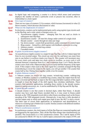 ENGINEERING FUNDA YOUTUBE CHANNEL PROF. HITESH DHOLAKIYA
DIGITAL ELECTRONICS VIVA AND INTERVIEW QUESTIONS
ENGINEERING FUNDA YOUTUBE CHANNEL
Ans In digital logic and computing, a counter is a device which stores (and sometimes
displays) the number of times a particular event or process has occurred, often in
relationship to a clock signal.
Q-66 Give types of counter?
Ans There are two types of counters (1) Up counters, which increase (increment) in value (2)
Down counters, which decrease (decrement) in value.
Q-67 What are the implements of counter?
Ans In electronics, counters can be implemented quite easily using register-type circuits such
as the flip-flop, and a wide variety of designs exist, e.g.:
1. Asynchronous (ripple) counter – changing state bits are used as clocks to
subsequent state flip-flops
2. Synchronous counter – all state bits change under control of a single clock
3. Decade counter – counts through ten states per stage
4. Up–down counter – counts both up and down, under command of a control input
5. Ring counter – formed by a shift register with feedback connection in a ring
6. Johnson counter – a twisted ring counter
7. Cascaded counter
Q-68 Explain Asynchronous (ripple) counter?
Ans An asynchronous (ripple) counter is a single K-type flip-flop, with its J (data) input fed
from its own inverted output. This circuit can store one bit, and hence can count from
zero to one before it overflows (starts over from 0). This counter will increment once
for every clock cycle and takes two clock cycles to overflow, so every cycle it will
alternate between a transition from 0 to 1 and a transition from 1 to 0. Notice that this
creates a new clock with a 50percent duty cycle at exactly half the frequency of the input
clock. If this output is then used as the clock signal for a similarly arranged D flip-flop
(remembering to invert the output to the input), you will get another 1 bit counter that
counts half as fast. Putting them together yields a two bit counter.
Q-69 Explain Johnson counter?
Ans A Johnson counter (or switch tail ring counter, twisted-ring counter, walking-ring
counter, or Moebius counter) is a modified ring counter, where the output from the last
stage is inverted and fed back as input to the first stage.[2][3][4] A pattern of bits equal
in length to twice the length of the shift register thus circulates indefinitely. These
counters find specialist applications, including those similar to the decade counter,
digital to analog conversion, etc. it can be established by D flip flop and JK flip flop.
Q-70 Explain Decade counter?
Ans A decade counter is one that counts in decimal digits, rather than binary. A decade
counter may have each digit binary encoded (that is, it may count in binary-coded
decimal, as the 7490 integrated circuit did) or other binary encodings (such as the binary
encoding of the 7490 integrated circuit). Alternatively, it may have a fully decoded or
one-hot output code in which each output goes high in turn; the 4017 is such a circuit.
The latter type of circuit finds applications in multiplexers and demultiplexer, or
wherever a scanning type of behaviour is useful. Similar counters with different numbers
of outputs are also common.
Q-71 What is synchronous counters?
Ans In synchronous counters, the clock inputs of all the flip-flops are connected together and
are triggered by the input pulses. Thus, all the flip-flops change state simultaneously (in
parallel). The circuit below is a 3-bit synchronous counter. The J and K inputs of FF0
are connected to HIGH. FF1 has its J and K inputs connected to the output of FF0, and
E
n
g
i
n
e
e
r
i
n
g
F
u
n
d
a
 