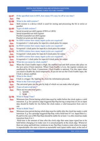 ENGINEERING FUNDA YOUTUBE CHANNEL PROF. HITESH DHOLAKIYA
DIGITAL ELECTRONICS VIVA AND INTERVIEW QUESTIONS
ENGINEERING FUNDA YOUTUBE CHANNEL
Q-87 If the specified state is OFF, how many FFs may be off at one time?
Ans One
Q-88 What is the shift resistor?
Ans Shift resistor is a device which is used for storing and processing the bit in series or
parallel.
Q-89 Types of shift resistor?
Ans Serial-in/serial-out shift register (FIFO or LIFO)
Serial-in/parallel-out shift register
Parallel-in/parallel-out shift register
Parallel-in/serial-out shift register
Q-90 In SISO resistor how many input cycles are required?
Ans It required n+1 clock pulse for input & n clock pulse for output.
Q-91 In PISO resistor how many input cycles are required?
Ans It required 1 clock pulse for input & n clock pulse for output
Q-92 In PIPO resistor how many input cycles are required?
Ans It required 1 clock pulse for input & 0 clock pulse for output
Q-93 In SIPO resistor how many input cycles are required?
Ans It required n+1 clock pulse for input & 0 clock pulse for output
Q-94 What do you mean by clock enable?
Ans When the Clock Enable input is High, the enabled load and shift actions take place on
the next active Clock transition. When Clock Enable is Low, the register contents are
unaffected by the Clock. Connections: Clock Enable is optional. Use this input when
you need to disable the clock temporarily. If you do not use the Clock Enable input, the
Clock is always enabled.
Q-95 What is the clock?
Ans Clock is a trigger. By Appling the clock the information proceeds.
Q-96 What is the Universal gates?
Ans The universal gates are the gate by help of which we can make other all gates.
Q-97 Types of universal gate?
Ans There are two universal gates:-
1. NAND
2. NOR
Q-98 What is Setup Time?
Ans Minimum time Period during which data must be stable before the clock makes a valid
transition. E.g. for a positive edge triggered flip-flop having a setup time of 2ns so input
data should be Stable for 2ns before the clock makes a valid transaction from zero to
one
Q-99 What is Hold Time?
Ans Minimum time period during which data must be stable after the clock has made a valid
transition. E.g. for a posedge triggered flip-flop, with a hold time of 1 ns. Input Data (i.e.
R and S in the case of RS flip-flop) should be stable for at least 1 ns after clock has made
transition from 0 to 1
Hold time is the amount of time after the clock edge that same input signal has to be
held before changing it to make sure it is sensed properly at the clock edge. Whenever
there are setup and hold time violations in any flip-flop, it enters a state where its output
is unpredictable: this state is known as metastable state (quasi stable state); at the end of
E
n
g
i
n
e
e
r
i
n
g
F
u
n
d
a
 