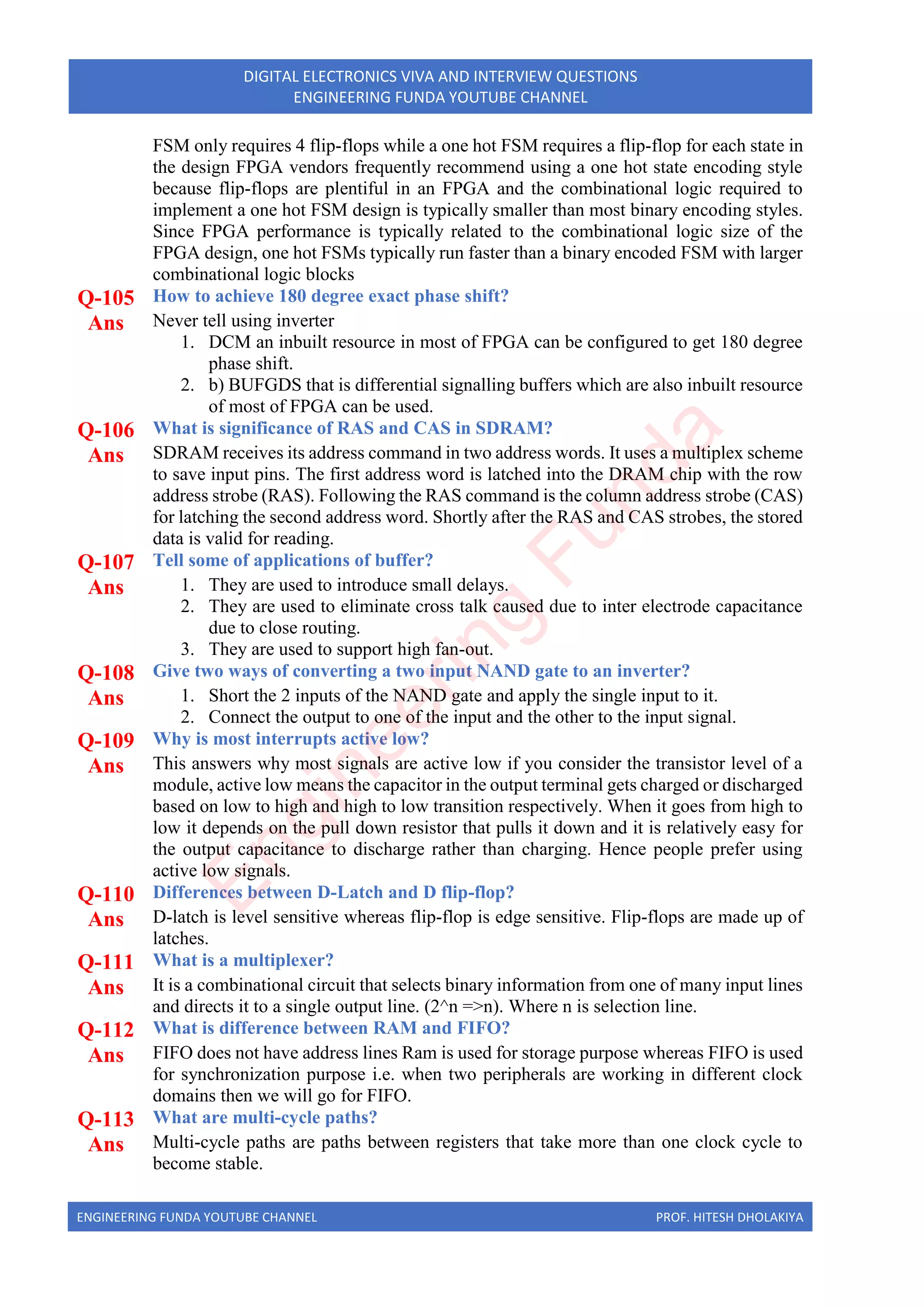 ENGINEERING FUNDA YOUTUBE CHANNEL PROF. HITESH DHOLAKIYA
DIGITAL ELECTRONICS VIVA AND INTERVIEW QUESTIONS
ENGINEERING FUNDA YOUTUBE CHANNEL
FSM only requires 4 flip-flops while a one hot FSM requires a flip-flop for each state in
the design FPGA vendors frequently recommend using a one hot state encoding style
because flip-flops are plentiful in an FPGA and the combinational logic required to
implement a one hot FSM design is typically smaller than most binary encoding styles.
Since FPGA performance is typically related to the combinational logic size of the
FPGA design, one hot FSMs typically run faster than a binary encoded FSM with larger
combinational logic blocks
Q-105 How to achieve 180 degree exact phase shift?
Ans Never tell using inverter
1. DCM an inbuilt resource in most of FPGA can be configured to get 180 degree
phase shift.
2. b) BUFGDS that is differential signalling buffers which are also inbuilt resource
of most of FPGA can be used.
Q-106 What is significance of RAS and CAS in SDRAM?
Ans SDRAM receives its address command in two address words. It uses a multiplex scheme
to save input pins. The first address word is latched into the DRAM chip with the row
address strobe (RAS). Following the RAS command is the column address strobe (CAS)
for latching the second address word. Shortly after the RAS and CAS strobes, the stored
data is valid for reading.
Q-107 Tell some of applications of buffer?
Ans 1. They are used to introduce small delays.
2. They are used to eliminate cross talk caused due to inter electrode capacitance
due to close routing.
3. They are used to support high fan-out.
Q-108 Give two ways of converting a two input NAND gate to an inverter?
Ans 1. Short the 2 inputs of the NAND gate and apply the single input to it.
2. Connect the output to one of the input and the other to the input signal.
Q-109 Why is most interrupts active low?
Ans This answers why most signals are active low if you consider the transistor level of a
module, active low means the capacitor in the output terminal gets charged or discharged
based on low to high and high to low transition respectively. When it goes from high to
low it depends on the pull down resistor that pulls it down and it is relatively easy for
the output capacitance to discharge rather than charging. Hence people prefer using
active low signals.
Q-110 Differences between D-Latch and D flip-flop?
Ans D-latch is level sensitive whereas flip-flop is edge sensitive. Flip-flops are made up of
latches.
Q-111 What is a multiplexer?
Ans It is a combinational circuit that selects binary information from one of many input lines
and directs it to a single output line. (2^n =>n). Where n is selection line.
Q-112 What is difference between RAM and FIFO?
Ans FIFO does not have address lines Ram is used for storage purpose whereas FIFO is used
for synchronization purpose i.e. when two peripherals are working in different clock
domains then we will go for FIFO.
Q-113 What are multi-cycle paths?
Ans Multi-cycle paths are paths between registers that take more than one clock cycle to
become stable.
E
n
g
i
n
e
e
r
i
n
g
F
u
n
d
a
 
