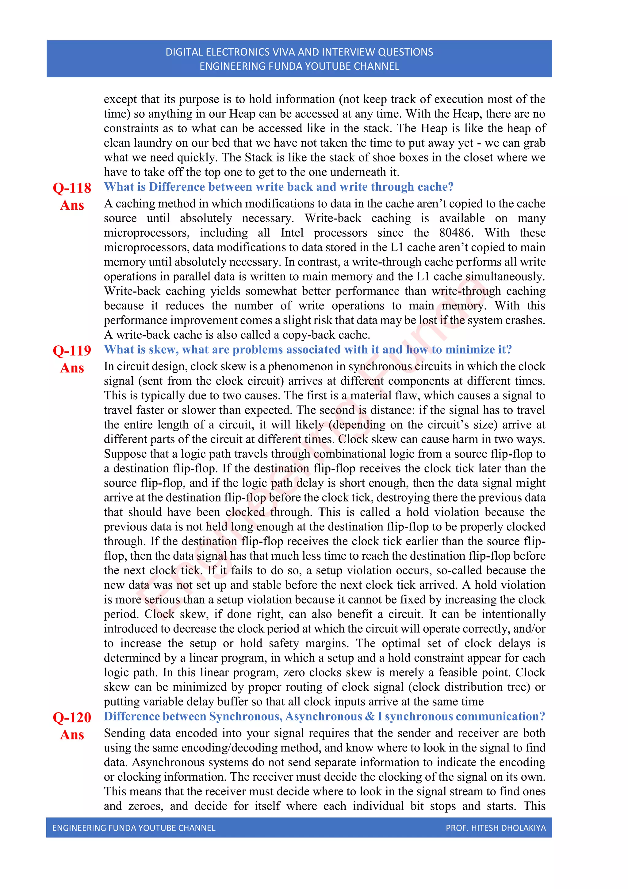 ENGINEERING FUNDA YOUTUBE CHANNEL PROF. HITESH DHOLAKIYA
DIGITAL ELECTRONICS VIVA AND INTERVIEW QUESTIONS
ENGINEERING FUNDA YOUTUBE CHANNEL
except that its purpose is to hold information (not keep track of execution most of the
time) so anything in our Heap can be accessed at any time. With the Heap, there are no
constraints as to what can be accessed like in the stack. The Heap is like the heap of
clean laundry on our bed that we have not taken the time to put away yet - we can grab
what we need quickly. The Stack is like the stack of shoe boxes in the closet where we
have to take off the top one to get to the one underneath it.
Q-118 What is Difference between write back and write through cache?
Ans A caching method in which modifications to data in the cache aren’t copied to the cache
source until absolutely necessary. Write-back caching is available on many
microprocessors, including all Intel processors since the 80486. With these
microprocessors, data modifications to data stored in the L1 cache aren’t copied to main
memory until absolutely necessary. In contrast, a write-through cache performs all write
operations in parallel data is written to main memory and the L1 cache simultaneously.
Write-back caching yields somewhat better performance than write-through caching
because it reduces the number of write operations to main memory. With this
performance improvement comes a slight risk that data may be lost if the system crashes.
A write-back cache is also called a copy-back cache.
Q-119 What is skew, what are problems associated with it and how to minimize it?
Ans In circuit design, clock skew is a phenomenon in synchronous circuits in which the clock
signal (sent from the clock circuit) arrives at different components at different times.
This is typically due to two causes. The first is a material flaw, which causes a signal to
travel faster or slower than expected. The second is distance: if the signal has to travel
the entire length of a circuit, it will likely (depending on the circuit’s size) arrive at
different parts of the circuit at different times. Clock skew can cause harm in two ways.
Suppose that a logic path travels through combinational logic from a source flip-flop to
a destination flip-flop. If the destination flip-flop receives the clock tick later than the
source flip-flop, and if the logic path delay is short enough, then the data signal might
arrive at the destination flip-flop before the clock tick, destroying there the previous data
that should have been clocked through. This is called a hold violation because the
previous data is not held long enough at the destination flip-flop to be properly clocked
through. If the destination flip-flop receives the clock tick earlier than the source flip-
flop, then the data signal has that much less time to reach the destination flip-flop before
the next clock tick. If it fails to do so, a setup violation occurs, so-called because the
new data was not set up and stable before the next clock tick arrived. A hold violation
is more serious than a setup violation because it cannot be fixed by increasing the clock
period. Clock skew, if done right, can also benefit a circuit. It can be intentionally
introduced to decrease the clock period at which the circuit will operate correctly, and/or
to increase the setup or hold safety margins. The optimal set of clock delays is
determined by a linear program, in which a setup and a hold constraint appear for each
logic path. In this linear program, zero clocks skew is merely a feasible point. Clock
skew can be minimized by proper routing of clock signal (clock distribution tree) or
putting variable delay buffer so that all clock inputs arrive at the same time
Q-120 Difference between Synchronous, Asynchronous & I synchronous communication?
Ans Sending data encoded into your signal requires that the sender and receiver are both
using the same encoding/decoding method, and know where to look in the signal to find
data. Asynchronous systems do not send separate information to indicate the encoding
or clocking information. The receiver must decide the clocking of the signal on its own.
This means that the receiver must decide where to look in the signal stream to find ones
and zeroes, and decide for itself where each individual bit stops and starts. This
E
n
g
i
n
e
e
r
i
n
g
F
u
n
d
a
 