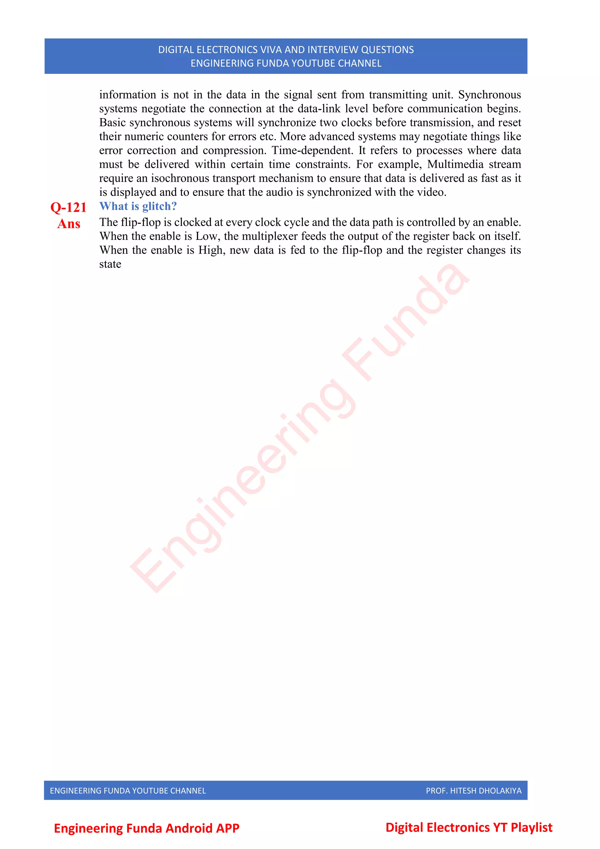 ENGINEERING FUNDA YOUTUBE CHANNEL PROF. HITESH DHOLAKIYA
DIGITAL ELECTRONICS VIVA AND INTERVIEW QUESTIONS
ENGINEERING FUNDA YOUTUBE CHANNEL
information is not in the data in the signal sent from transmitting unit. Synchronous
systems negotiate the connection at the data-link level before communication begins.
Basic synchronous systems will synchronize two clocks before transmission, and reset
their numeric counters for errors etc. More advanced systems may negotiate things like
error correction and compression. Time-dependent. It refers to processes where data
must be delivered within certain time constraints. For example, Multimedia stream
require an isochronous transport mechanism to ensure that data is delivered as fast as it
is displayed and to ensure that the audio is synchronized with the video.
Q-121 What is glitch?
Ans The flip-flop is clocked at every clock cycle and the data path is controlled by an enable.
When the enable is Low, the multiplexer feeds the output of the register back on itself.
When the enable is High, new data is fed to the flip-flop and the register changes its
state
E
n
g
i
n
e
e
r
i
n
g
F
u
n
d
a
Engineering Funda Android APP Digital Electronics YT Playlist
 
