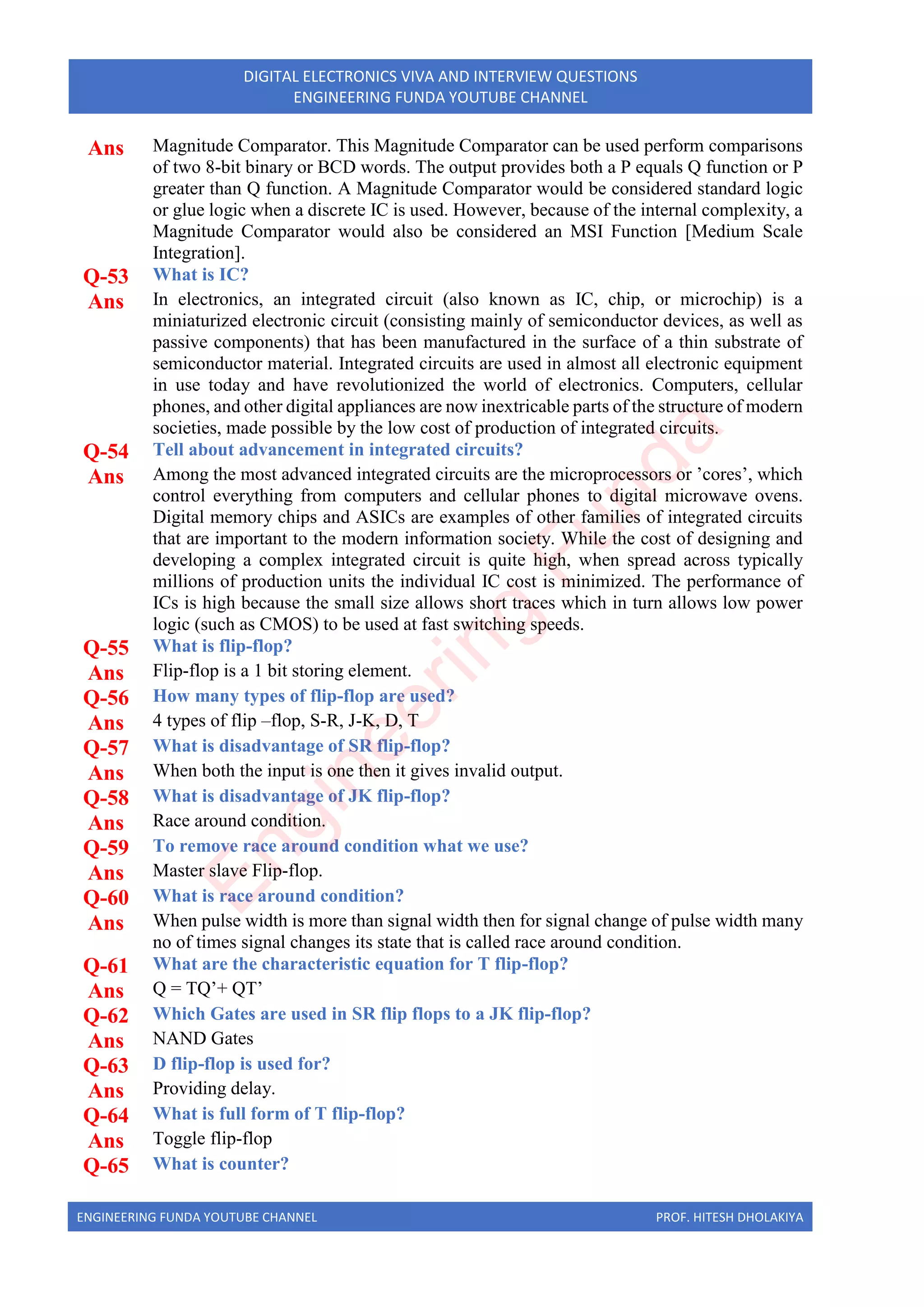 ENGINEERING FUNDA YOUTUBE CHANNEL PROF. HITESH DHOLAKIYA
DIGITAL ELECTRONICS VIVA AND INTERVIEW QUESTIONS
ENGINEERING FUNDA YOUTUBE CHANNEL
Ans Magnitude Comparator. This Magnitude Comparator can be used perform comparisons
of two 8-bit binary or BCD words. The output provides both a P equals Q function or P
greater than Q function. A Magnitude Comparator would be considered standard logic
or glue logic when a discrete IC is used. However, because of the internal complexity, a
Magnitude Comparator would also be considered an MSI Function [Medium Scale
Integration].
Q-53 What is IC?
Ans In electronics, an integrated circuit (also known as IC, chip, or microchip) is a
miniaturized electronic circuit (consisting mainly of semiconductor devices, as well as
passive components) that has been manufactured in the surface of a thin substrate of
semiconductor material. Integrated circuits are used in almost all electronic equipment
in use today and have revolutionized the world of electronics. Computers, cellular
phones, and other digital appliances are now inextricable parts of the structure of modern
societies, made possible by the low cost of production of integrated circuits.
Q-54 Tell about advancement in integrated circuits?
Ans Among the most advanced integrated circuits are the microprocessors or ’cores’, which
control everything from computers and cellular phones to digital microwave ovens.
Digital memory chips and ASICs are examples of other families of integrated circuits
that are important to the modern information society. While the cost of designing and
developing a complex integrated circuit is quite high, when spread across typically
millions of production units the individual IC cost is minimized. The performance of
ICs is high because the small size allows short traces which in turn allows low power
logic (such as CMOS) to be used at fast switching speeds.
Q-55 What is flip-flop?
Ans Flip-flop is a 1 bit storing element.
Q-56 How many types of flip-flop are used?
Ans 4 types of flip –flop, S-R, J-K, D, T
Q-57 What is disadvantage of SR flip-flop?
Ans When both the input is one then it gives invalid output.
Q-58 What is disadvantage of JK flip-flop?
Ans Race around condition.
Q-59 To remove race around condition what we use?
Ans Master slave Flip-flop.
Q-60 What is race around condition?
Ans When pulse width is more than signal width then for signal change of pulse width many
no of times signal changes its state that is called race around condition.
Q-61 What are the characteristic equation for T flip-flop?
Ans Q = TQ’+ QT’
Q-62 Which Gates are used in SR flip flops to a JK flip-flop?
Ans NAND Gates
Q-63 D flip-flop is used for?
Ans Providing delay.
Q-64 What is full form of T flip-flop?
Ans Toggle flip-flop
Q-65 What is counter?
E
n
g
i
n
e
e
r
i
n
g
F
u
n
d
a
 