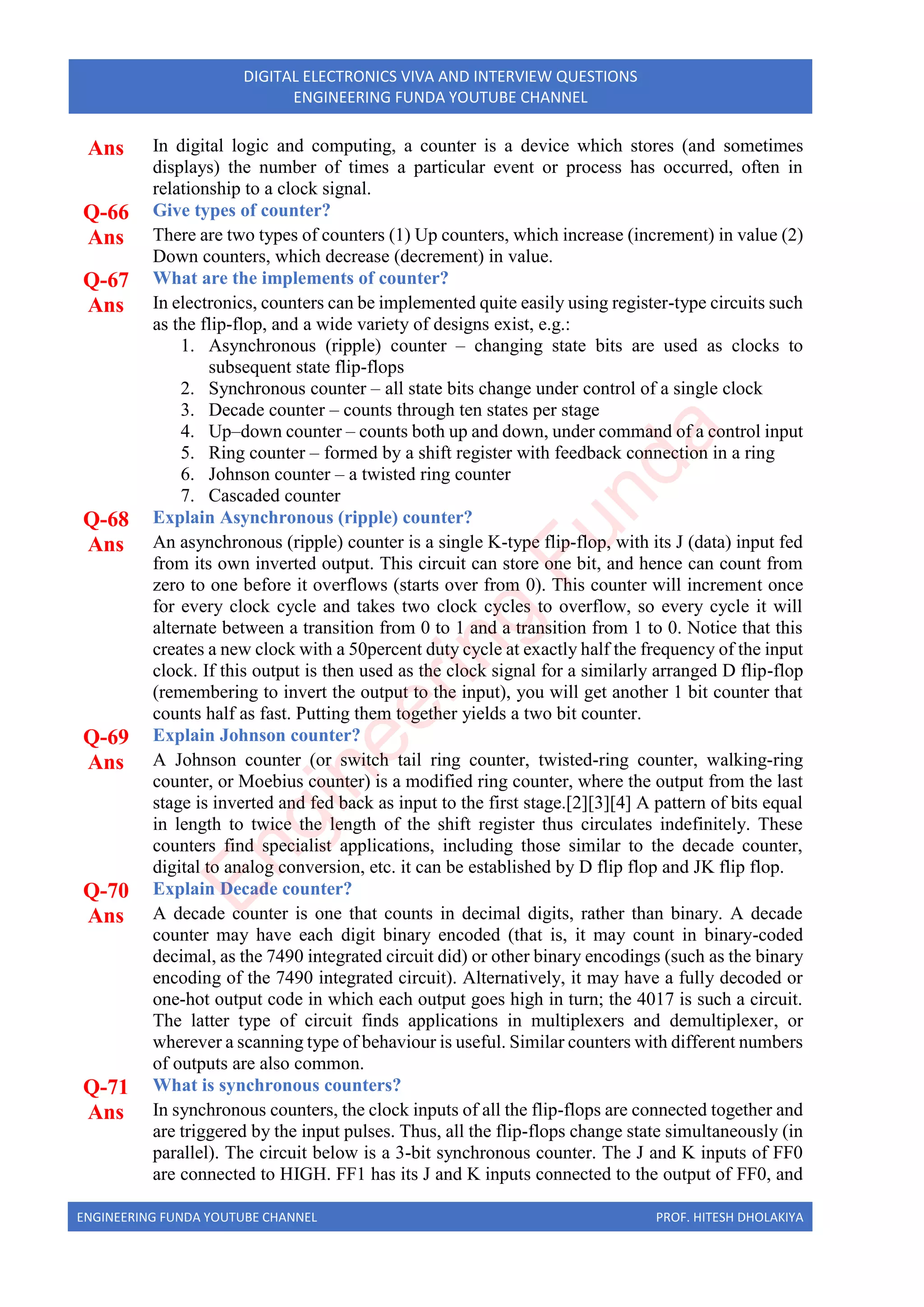 ENGINEERING FUNDA YOUTUBE CHANNEL PROF. HITESH DHOLAKIYA
DIGITAL ELECTRONICS VIVA AND INTERVIEW QUESTIONS
ENGINEERING FUNDA YOUTUBE CHANNEL
Ans In digital logic and computing, a counter is a device which stores (and sometimes
displays) the number of times a particular event or process has occurred, often in
relationship to a clock signal.
Q-66 Give types of counter?
Ans There are two types of counters (1) Up counters, which increase (increment) in value (2)
Down counters, which decrease (decrement) in value.
Q-67 What are the implements of counter?
Ans In electronics, counters can be implemented quite easily using register-type circuits such
as the flip-flop, and a wide variety of designs exist, e.g.:
1. Asynchronous (ripple) counter – changing state bits are used as clocks to
subsequent state flip-flops
2. Synchronous counter – all state bits change under control of a single clock
3. Decade counter – counts through ten states per stage
4. Up–down counter – counts both up and down, under command of a control input
5. Ring counter – formed by a shift register with feedback connection in a ring
6. Johnson counter – a twisted ring counter
7. Cascaded counter
Q-68 Explain Asynchronous (ripple) counter?
Ans An asynchronous (ripple) counter is a single K-type flip-flop, with its J (data) input fed
from its own inverted output. This circuit can store one bit, and hence can count from
zero to one before it overflows (starts over from 0). This counter will increment once
for every clock cycle and takes two clock cycles to overflow, so every cycle it will
alternate between a transition from 0 to 1 and a transition from 1 to 0. Notice that this
creates a new clock with a 50percent duty cycle at exactly half the frequency of the input
clock. If this output is then used as the clock signal for a similarly arranged D flip-flop
(remembering to invert the output to the input), you will get another 1 bit counter that
counts half as fast. Putting them together yields a two bit counter.
Q-69 Explain Johnson counter?
Ans A Johnson counter (or switch tail ring counter, twisted-ring counter, walking-ring
counter, or Moebius counter) is a modified ring counter, where the output from the last
stage is inverted and fed back as input to the first stage.[2][3][4] A pattern of bits equal
in length to twice the length of the shift register thus circulates indefinitely. These
counters find specialist applications, including those similar to the decade counter,
digital to analog conversion, etc. it can be established by D flip flop and JK flip flop.
Q-70 Explain Decade counter?
Ans A decade counter is one that counts in decimal digits, rather than binary. A decade
counter may have each digit binary encoded (that is, it may count in binary-coded
decimal, as the 7490 integrated circuit did) or other binary encodings (such as the binary
encoding of the 7490 integrated circuit). Alternatively, it may have a fully decoded or
one-hot output code in which each output goes high in turn; the 4017 is such a circuit.
The latter type of circuit finds applications in multiplexers and demultiplexer, or
wherever a scanning type of behaviour is useful. Similar counters with different numbers
of outputs are also common.
Q-71 What is synchronous counters?
Ans In synchronous counters, the clock inputs of all the flip-flops are connected together and
are triggered by the input pulses. Thus, all the flip-flops change state simultaneously (in
parallel). The circuit below is a 3-bit synchronous counter. The J and K inputs of FF0
are connected to HIGH. FF1 has its J and K inputs connected to the output of FF0, and
E
n
g
i
n
e
e
r
i
n
g
F
u
n
d
a
 