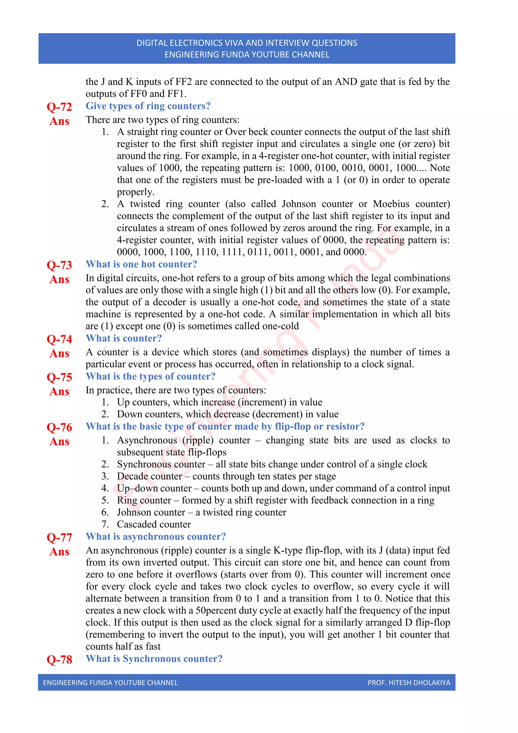 ENGINEERING FUNDA YOUTUBE CHANNEL PROF. HITESH DHOLAKIYA
DIGITAL ELECTRONICS VIVA AND INTERVIEW QUESTIONS
ENGINEERING FUNDA YOUTUBE CHANNEL
the J and K inputs of FF2 are connected to the output of an AND gate that is fed by the
outputs of FF0 and FF1.
Q-72 Give types of ring counters?
Ans There are two types of ring counters:
1. A straight ring counter or Over beck counter connects the output of the last shift
register to the first shift register input and circulates a single one (or zero) bit
around the ring. For example, in a 4-register one-hot counter, with initial register
values of 1000, the repeating pattern is: 1000, 0100, 0010, 0001, 1000.... Note
that one of the registers must be pre-loaded with a 1 (or 0) in order to operate
properly.
2. A twisted ring counter (also called Johnson counter or Moebius counter)
connects the complement of the output of the last shift register to its input and
circulates a stream of ones followed by zeros around the ring. For example, in a
4-register counter, with initial register values of 0000, the repeating pattern is:
0000, 1000, 1100, 1110, 1111, 0111, 0011, 0001, and 0000.
Q-73 What is one hot counter?
Ans In digital circuits, one-hot refers to a group of bits among which the legal combinations
of values are only those with a single high (1) bit and all the others low (0). For example,
the output of a decoder is usually a one-hot code, and sometimes the state of a state
machine is represented by a one-hot code. A similar implementation in which all bits
are (1) except one (0) is sometimes called one-cold
Q-74 What is counter?
Ans A counter is a device which stores (and sometimes displays) the number of times a
particular event or process has occurred, often in relationship to a clock signal.
Q-75 What is the types of counter?
Ans In practice, there are two types of counters:
1. Up counters, which increase (increment) in value
2. Down counters, which decrease (decrement) in value
Q-76 What is the basic type of counter made by flip-flop or resistor?
Ans 1. Asynchronous (ripple) counter – changing state bits are used as clocks to
subsequent state flip-flops
2. Synchronous counter – all state bits change under control of a single clock
3. Decade counter – counts through ten states per stage
4. Up–down counter – counts both up and down, under command of a control input
5. Ring counter – formed by a shift register with feedback connection in a ring
6. Johnson counter – a twisted ring counter
7. Cascaded counter
Q-77 What is asynchronous counter?
Ans An asynchronous (ripple) counter is a single K-type flip-flop, with its J (data) input fed
from its own inverted output. This circuit can store one bit, and hence can count from
zero to one before it overflows (starts over from 0). This counter will increment once
for every clock cycle and takes two clock cycles to overflow, so every cycle it will
alternate between a transition from 0 to 1 and a transition from 1 to 0. Notice that this
creates a new clock with a 50percent duty cycle at exactly half the frequency of the input
clock. If this output is then used as the clock signal for a similarly arranged D flip-flop
(remembering to invert the output to the input), you will get another 1 bit counter that
counts half as fast
Q-78 What is Synchronous counter?
E
n
g
i
n
e
e
r
i
n
g
F
u
n
d
a
 