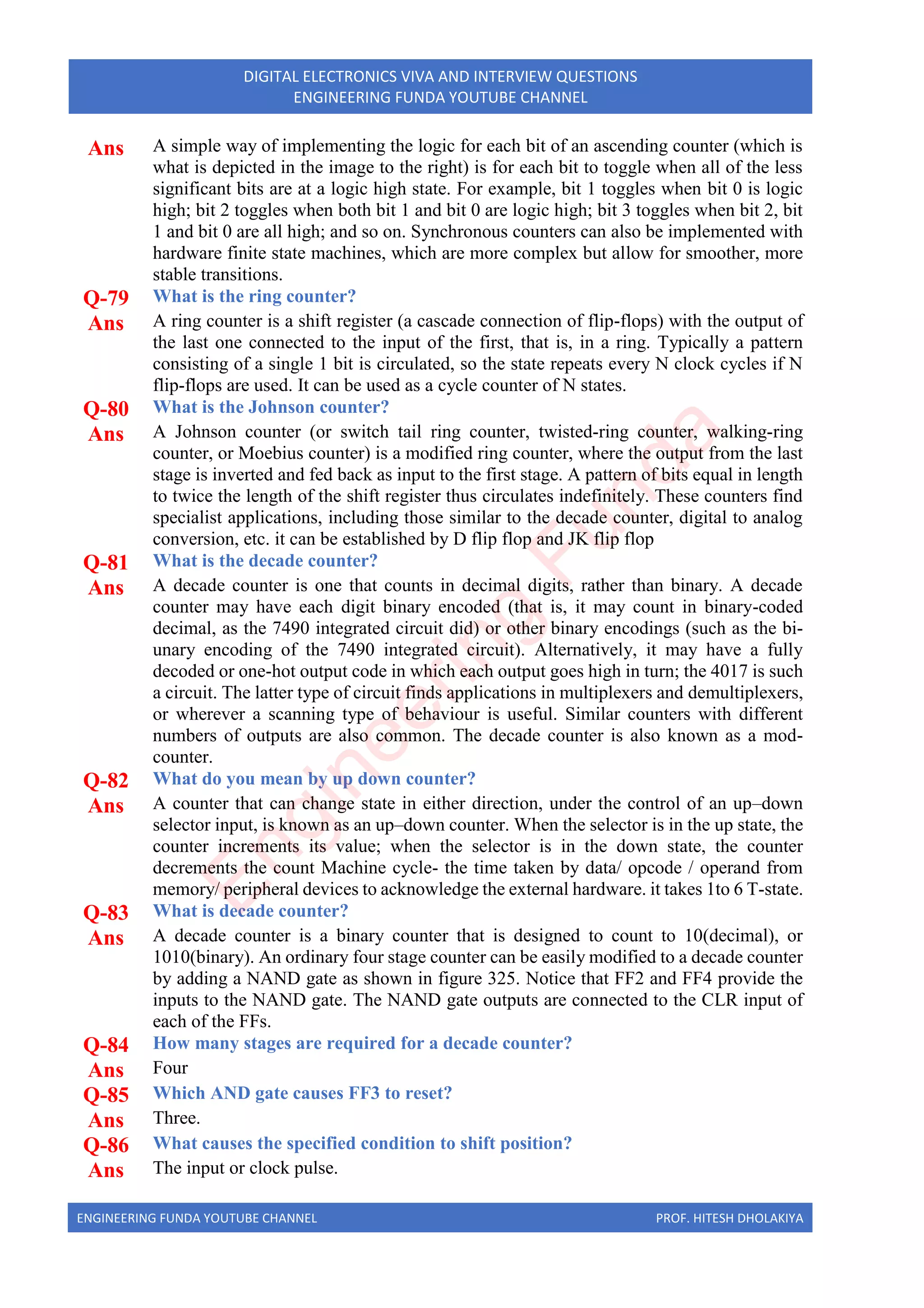 ENGINEERING FUNDA YOUTUBE CHANNEL PROF. HITESH DHOLAKIYA
DIGITAL ELECTRONICS VIVA AND INTERVIEW QUESTIONS
ENGINEERING FUNDA YOUTUBE CHANNEL
Ans A simple way of implementing the logic for each bit of an ascending counter (which is
what is depicted in the image to the right) is for each bit to toggle when all of the less
significant bits are at a logic high state. For example, bit 1 toggles when bit 0 is logic
high; bit 2 toggles when both bit 1 and bit 0 are logic high; bit 3 toggles when bit 2, bit
1 and bit 0 are all high; and so on. Synchronous counters can also be implemented with
hardware finite state machines, which are more complex but allow for smoother, more
stable transitions.
Q-79 What is the ring counter?
Ans A ring counter is a shift register (a cascade connection of flip-flops) with the output of
the last one connected to the input of the first, that is, in a ring. Typically a pattern
consisting of a single 1 bit is circulated, so the state repeats every N clock cycles if N
flip-flops are used. It can be used as a cycle counter of N states.
Q-80 What is the Johnson counter?
Ans A Johnson counter (or switch tail ring counter, twisted-ring counter, walking-ring
counter, or Moebius counter) is a modified ring counter, where the output from the last
stage is inverted and fed back as input to the first stage. A pattern of bits equal in length
to twice the length of the shift register thus circulates indefinitely. These counters find
specialist applications, including those similar to the decade counter, digital to analog
conversion, etc. it can be established by D flip flop and JK flip flop
Q-81 What is the decade counter?
Ans A decade counter is one that counts in decimal digits, rather than binary. A decade
counter may have each digit binary encoded (that is, it may count in binary-coded
decimal, as the 7490 integrated circuit did) or other binary encodings (such as the bi-
unary encoding of the 7490 integrated circuit). Alternatively, it may have a fully
decoded or one-hot output code in which each output goes high in turn; the 4017 is such
a circuit. The latter type of circuit finds applications in multiplexers and demultiplexers,
or wherever a scanning type of behaviour is useful. Similar counters with different
numbers of outputs are also common. The decade counter is also known as a mod-
counter.
Q-82 What do you mean by up down counter?
Ans A counter that can change state in either direction, under the control of an up–down
selector input, is known as an up–down counter. When the selector is in the up state, the
counter increments its value; when the selector is in the down state, the counter
decrements the count Machine cycle- the time taken by data/ opcode / operand from
memory/ peripheral devices to acknowledge the external hardware. it takes 1to 6 T-state.
Q-83 What is decade counter?
Ans A decade counter is a binary counter that is designed to count to 10(decimal), or
1010(binary). An ordinary four stage counter can be easily modified to a decade counter
by adding a NAND gate as shown in figure 325. Notice that FF2 and FF4 provide the
inputs to the NAND gate. The NAND gate outputs are connected to the CLR input of
each of the FFs.
Q-84 How many stages are required for a decade counter?
Ans Four
Q-85 Which AND gate causes FF3 to reset?
Ans Three.
Q-86 What causes the specified condition to shift position?
Ans The input or clock pulse.
E
n
g
i
n
e
e
r
i
n
g
F
u
n
d
a
 