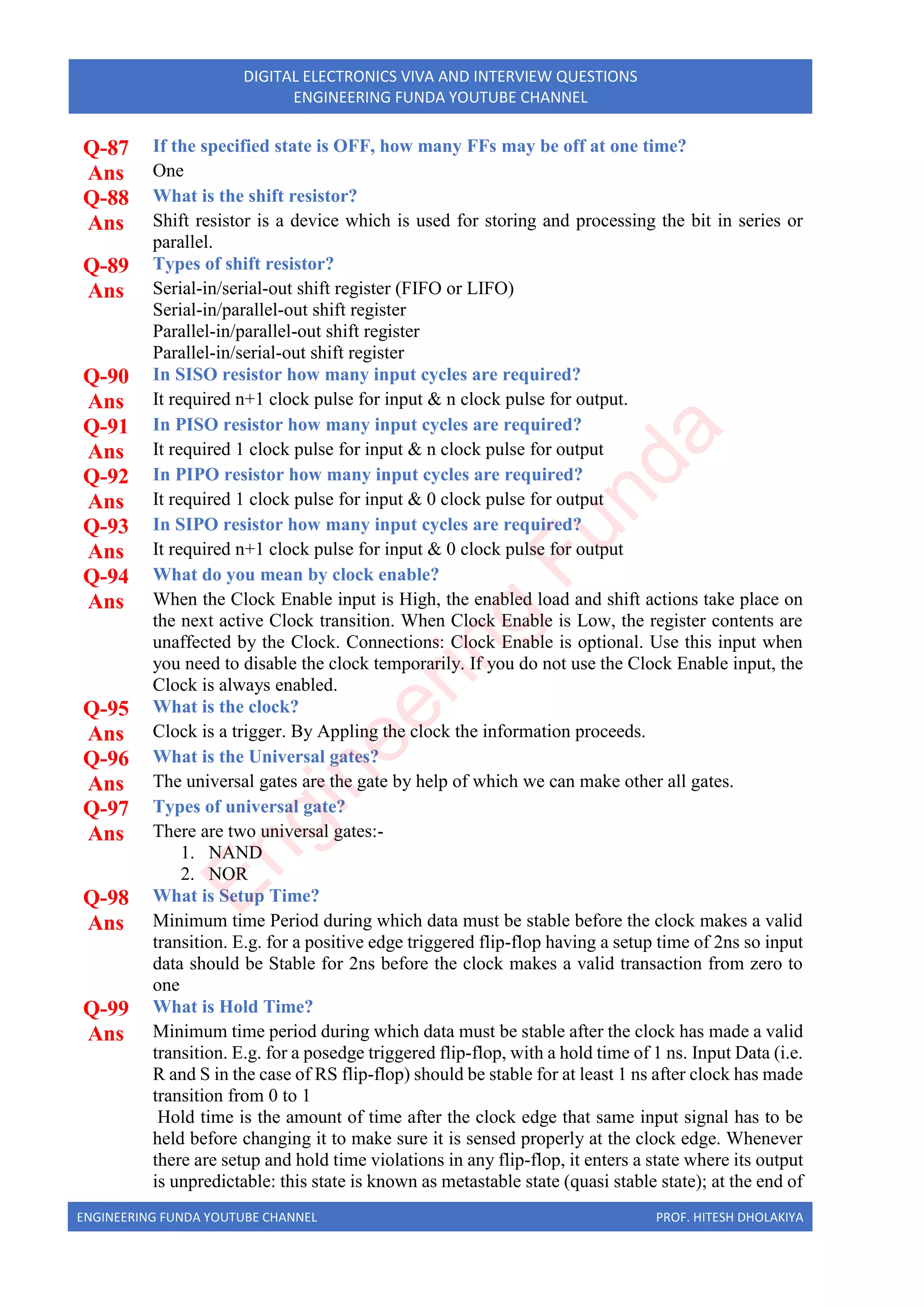 ENGINEERING FUNDA YOUTUBE CHANNEL PROF. HITESH DHOLAKIYA
DIGITAL ELECTRONICS VIVA AND INTERVIEW QUESTIONS
ENGINEERING FUNDA YOUTUBE CHANNEL
Q-87 If the specified state is OFF, how many FFs may be off at one time?
Ans One
Q-88 What is the shift resistor?
Ans Shift resistor is a device which is used for storing and processing the bit in series or
parallel.
Q-89 Types of shift resistor?
Ans Serial-in/serial-out shift register (FIFO or LIFO)
Serial-in/parallel-out shift register
Parallel-in/parallel-out shift register
Parallel-in/serial-out shift register
Q-90 In SISO resistor how many input cycles are required?
Ans It required n+1 clock pulse for input & n clock pulse for output.
Q-91 In PISO resistor how many input cycles are required?
Ans It required 1 clock pulse for input & n clock pulse for output
Q-92 In PIPO resistor how many input cycles are required?
Ans It required 1 clock pulse for input & 0 clock pulse for output
Q-93 In SIPO resistor how many input cycles are required?
Ans It required n+1 clock pulse for input & 0 clock pulse for output
Q-94 What do you mean by clock enable?
Ans When the Clock Enable input is High, the enabled load and shift actions take place on
the next active Clock transition. When Clock Enable is Low, the register contents are
unaffected by the Clock. Connections: Clock Enable is optional. Use this input when
you need to disable the clock temporarily. If you do not use the Clock Enable input, the
Clock is always enabled.
Q-95 What is the clock?
Ans Clock is a trigger. By Appling the clock the information proceeds.
Q-96 What is the Universal gates?
Ans The universal gates are the gate by help of which we can make other all gates.
Q-97 Types of universal gate?
Ans There are two universal gates:-
1. NAND
2. NOR
Q-98 What is Setup Time?
Ans Minimum time Period during which data must be stable before the clock makes a valid
transition. E.g. for a positive edge triggered flip-flop having a setup time of 2ns so input
data should be Stable for 2ns before the clock makes a valid transaction from zero to
one
Q-99 What is Hold Time?
Ans Minimum time period during which data must be stable after the clock has made a valid
transition. E.g. for a posedge triggered flip-flop, with a hold time of 1 ns. Input Data (i.e.
R and S in the case of RS flip-flop) should be stable for at least 1 ns after clock has made
transition from 0 to 1
Hold time is the amount of time after the clock edge that same input signal has to be
held before changing it to make sure it is sensed properly at the clock edge. Whenever
there are setup and hold time violations in any flip-flop, it enters a state where its output
is unpredictable: this state is known as metastable state (quasi stable state); at the end of
E
n
g
i
n
e
e
r
i
n
g
F
u
n
d
a
 