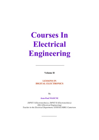 Courses In
                    Electrical
                   Engineering

                                      Volume II


                                LESSONS IN
                           DIGITAL ELECTRONICS



                                          By

                                 Jean-Paul NGOUNE

                 DIPET I (Electrotechnics), DIPET II (Electrotechnics)
                              DEA (Electrical Engineering)
            Teacher in the Electrical Department, GTHS KUMBO, Cameroon.




Digital Electronics_Jean-Paul NGOUNE_www.scribd.com/jngoune.              1
 