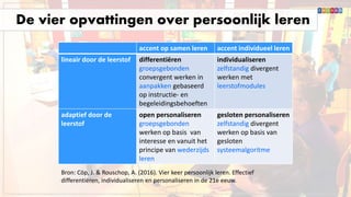 De vier opvattingen over persoonlijk leren
accent op samen leren accent individueel leren
lineair door de leerstof differentiëren
groepsgebonden
convergent werken in
aanpakken gebaseerd
op instructie- en
begeleidingsbehoeften
individualiseren
zelfstandig divergent
werken met
leerstofmodules
adaptief door de
leerstof
open personaliseren
groepsgebonden
werken op basis van
interesse en vanuit het
principe van wederzijds
leren
gesloten personaliseren
zelfstandig divergent
werken op basis van
gesloten
systeemalgoritme
Bron: Cöp, J. & Rouschop, A. (2016). Vier keer persoonlijk leren. Effectief
differentiëren, individualiseren en personaliseren in de 21e eeuw.
 