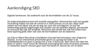 Aankondiging SBD
Digitale leerkansen. De zoektocht naar de leermiddelen van de 21e eeuw.
De onderwijstoekomst laat zich moeilijk voorspellen. Niemand kan echt een goede
inschatting maken van hoe de school er in 2032 precies uit zal zien. Maar toch
voelen we met elkaar dat we op weg zijn naar een omslagpunt. En dat het
toekomstige plaatje opgehangen kan worden aan de woorden digitaal, persoonlijk
en eenvoud lijkt ook wel duidelijk. Misschien wel omdat het ook niet anders kan.
Deze typering geldt zeker ook voor de leermiddelen van de toekomst.
Jos Cöp en Albert Rouschop ontwikkelen (nieuwe) leerconcepten voor Uitgeverij
Zwijsen. In een interactieve presentatie geven zij u graag een kijkje in de
ontwikkelkeuken en gaan er graag met u over in discussie. Niet vanuit het idee het
beter te weten, maar vanuit de rotsvaste overtuiging dat echte innovaties ontstaan
in netwerken waarin mensen gaan voor het beste en bereid zijn om te delen.
 