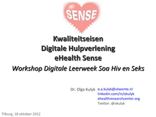 Kwaliteitseisen
                           Digitale Hulpverlening
                               eHealth Sense
      Workshop Digitale Leerweek Soa Hiv en Seks

                                   Dr. Olga Kulyk o.a.kulyk@utwente.nl
                                                  linkedin.com/in/okulyk
                                                  ehealthresearchcenter.org
                                                  Twitter: @okulyk

Tilburg, 18 oktober 2012
 