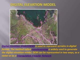 DIGITAL ELEVATION MODEL Digital Elevation Model(DEM) is used to represent terrains in digital format. The method called remotesensing is widely used to generate the digital elevation model. DEM can be represented in two ways, as a raster or as a Triangulated Irregular Network 