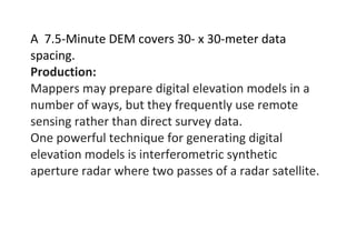 A 7.5-Minute DEM covers 30- x 30-meter data
spacing.
Production:
Mappers may prepare digital elevation models in a
number of ways, but they frequently use remote
sensing rather than direct survey data.
One powerful technique for generating digital
elevation models is interferometric synthetic
aperture radar where two passes of a radar satellite.
 