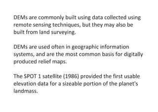 DEMs are commonly built using data collected using
remote sensing techniques, but they may also be
built from land surveying.
DEMs are used often in geographic information
systems, and are the most common basis for digitally
produced relief maps.
The SPOT 1 satellite (1986) provided the first usable
elevation data for a sizeable portion of the planet's
landmass.
 