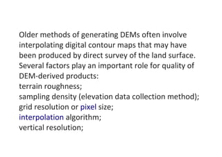 Older methods of generating DEMs often involve
interpolating digital contour maps that may have
been produced by direct survey of the land surface.
Several factors play an important role for quality of
DEM-derived products:
terrain roughness;
sampling density (elevation data collection method);
grid resolution or pixel size;
interpolation algorithm;
vertical resolution;
 