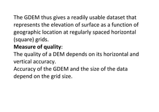 The GDEM thus gives a readily usable dataset that
represents the elevation of surface as a function of
geographic location at regularly spaced horizontal
(square) grids.
Measure of quality:
The quality of a DEM depends on its horizontal and
vertical accuracy.
Accuracy of the GDEM and the size of the data
depend on the grid size.
 