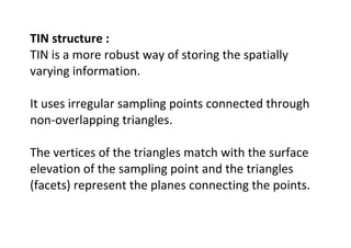 TIN structure :
TIN is a more robust way of storing the spatially
varying information.
It uses irregular sampling points connected through
non-overlapping triangles.
The vertices of the triangles match with the surface
elevation of the sampling point and the triangles
(facets) represent the planes connecting the points.
 