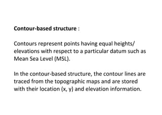 Contour-based structure :
Contours represent points having equal heights/
elevations with respect to a particular datum such as
Mean Sea Level (MSL).
In the contour-based structure, the contour lines are
traced from the topographic maps and are stored
with their location (x, y) and elevation information.
 