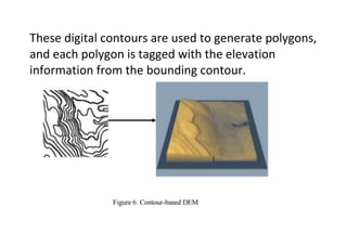These digital contours are used to generate polygons,
and each polygon is tagged with the elevation
information from the bounding contour.
 