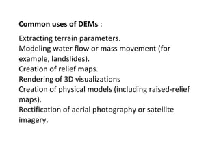 Common uses of DEMs :
Extracting terrain parameters.
Modeling water flow or mass movement (for
example, landslides).
Creation of relief maps.
Rendering of 3D visualizations
Creation of physical models (including raised-relief
maps).
Rectification of aerial photography or satellite
imagery.
 
