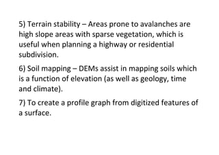 5) Terrain stability – Areas prone to avalanches are
high slope areas with sparse vegetation, which is
useful when planning a highway or residential
subdivision.
6) Soil mapping – DEMs assist in mapping soils which
is a function of elevation (as well as geology, time
and climate).
7) To create a profile graph from digitized features of
a surface.
 
