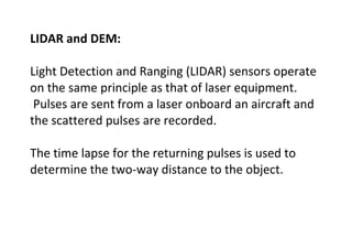 LIDAR and DEM:
Light Detection and Ranging (LIDAR) sensors operate
on the same principle as that of laser equipment.
Pulses are sent from a laser onboard an aircraft and
the scattered pulses are recorded.
The time lapse for the returning pulses is used to
determine the two-way distance to the object.
 
