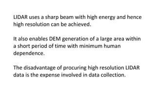 LIDAR uses a sharp beam with high energy and hence
high resolution can be achieved.
It also enables DEM generation of a large area within
a short period of time with minimum human
dependence.
The disadvantage of procuring high resolution LIDAR
data is the expense involved in data collection.
 