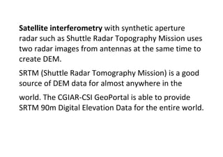 Satellite interferometry with synthetic aperture
radar such as Shuttle Radar Topography Mission uses
two radar images from antennas at the same time to
create DEM.
SRTM (Shuttle Radar Tomography Mission) is a good
source of DEM data for almost anywhere in the
world. The CGIAR-CSI GeoPortal is able to provide
SRTM 90m Digital Elevation Data for the entire world.
 
