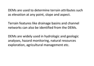 DEMs are used to determine terrain attributes such
as elevation at any point, slope and aspect.
Terrain features like drainage basins and channel
networks can also be identified from the DEMs.
DEMs are widely used in hydrologic and geologic
analyses, hazard monitoring, natural resources
exploration, agricultural management etc.
 