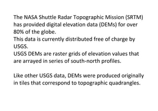 The NASA Shuttle Radar Topographic Mission (SRTM)
has provided digital elevation data (DEMs) for over
80% of the globe.
This data is currently distributed free of charge by
USGS.
USGS DEMs are raster grids of elevation values that
are arrayed in series of south-north profiles.
Like other USGS data, DEMs were produced originally
in tiles that correspond to topographic quadrangles.
 