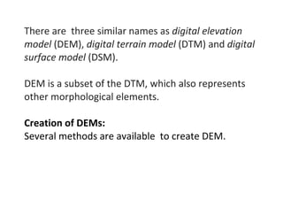 There are three similar names as digital elevation
model (DEM), digital terrain model (DTM) and digital
surface model (DSM).
DEM is a subset of the DTM, which also represents
other morphological elements.
Creation of DEMs:
Several methods are available to create DEM.
 