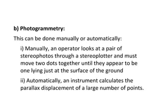 b) Photogrammetry:
This can be done manually or automatically:
i) Manually, an operator looks at a pair of
stereophotos through a stereoplotter and must
move two dots together until they appear to be
one lying just at the surface of the ground
ii) Automatically, an instrument calculates the
parallax displacement of a large number of points.
 