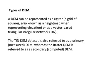 Types of DEM:
A DEM can be represented as a raster (a grid of
squares, also known as a heightmap when
representing elevati...