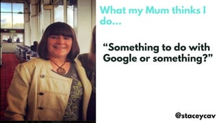 What my Mum thinks I
do…
@staceycav
“Something to do with
Google or something?”
 