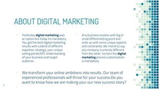 ABOUT DIGITAL MARKETING
▪ Any business evolves with big or
small differentiating point and
ends up with some unique aspects
and constraints. We intend to say
any company is entirely different
from the other. So here the digital
marketing precise customization
is mandatory.
▪ Yesterday digital marketing was
an option but today its mandatory.
You get the best digital marketing
results with a blend of different
expertise, strategy, your unique
selling point(USP), Understanding
of your business and target
audience.
▪ We transform your online ambitions into results. Our team of
experienced professionals will thrive for your success.Do you
want to know how we are making your our new success story?
▪
2
 