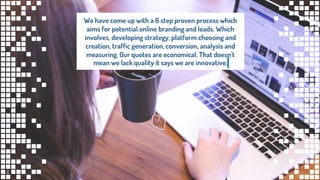 We have come up with a 6 step proven process which
aims for potential online branding and leads. Which
involves, developing strategy, platform choosing and
creation, traffic generation, conversion, analysis and
measuring. Our quotes are economical. That doesn't
mean we lack quality it says we are innovative.
8
 