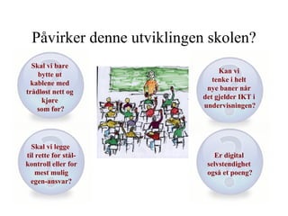 Påvirker denne utviklingen skolen? Skal vi bare  bytte ut  kablene med  trådløst nett og  kjøre  som før? Kan vi  tenke i helt  nye baner når  det gjelder IKT i  undervisningen? Er digital  selvstendighet  også et poeng? Skal vi legge  til rette for stål- kontroll eller for mest mulig  egen-ansvar? 