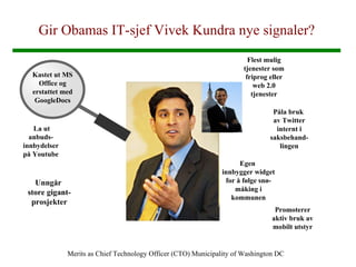 Gir Obamas IT-sjef Vivek Kundra nye signaler? Merits as Chief Technology Officer (CTO) Municipality of Washington DC Kastet ut MS Office og erstattet med GoogleDocs La ut anbuds-innbydelser på Youtube Unngår  store gigant-prosjekter Flest mulig tjenester som friprog eller web 2.0 tjenester Påla bruk  av Twitter internt i saksbehand-lingen Egen  innbygger widget for å følge snø-måking i kommunen Promoterer aktiv bruk av mobilt utstyr 