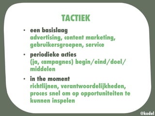 TACTIEK
•  een basislaag
advertising, content marketing,
gebruikersgroepen, service
•  periodieke acties
(ja, campagnes) begin/eind/doel/
middelen
•  in the moment
richtlijnen, verantwoordelijkheden,
proces snel om op opportuniteiten te
kunnen inspelen
@kodel
 
