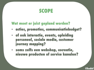 SCOPE
Wat moet er juist gepland worden?
•  acties, promoties, communicatiebudget?
•  of ook interactie, events, opleiding
personeel, sociale media, customer
journey mapping?
•  soms zelfs een webshop, cocreatie,
nieuwe producten of service kanalen?
@kodel
 