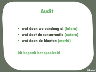 Audit
•  wat doen we vandaag al (intern)
•  wat doet de concurrentie (extern)
•  wat doen de klanten (markt)
Dit bepaalt het speelveld
@kodel
 