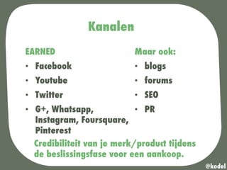 Kanalen
EARNED
•  Facebook
•  Youtube
•  Twitter
•  G+, Whatsapp,
Instagram, Foursquare,
Pinterest
@kodel
Maar ook:
•  blogs
•  forums
•  SEO
•  PR
Credibiliteit van je merk/product tijdens
de beslissingsfase voor een aankoop.
 