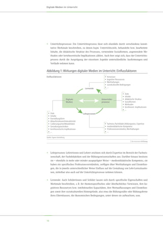 10
Digitale Medien im Unterricht
•	 Unterrichtsprozesse: Ein Unterrichtsprozess lässt sich ebenfalls durch verschiedene konsti-
tutive Merkmale beschreiben, zu denen bspw. Unterrichtsziele, behandelte bzw. bearbeitete
Inhalte, die didaktische Struktur des Prozesses, verwendete Sozialformen, angewendete Me-
thoden oder lerntheoretische Implikationen zählen. Auch hier zeigt sich, dass der Unterrichts-
prozess durch die Ausprägung der einzelnen Aspekte unterschiedliche Ausformungen und
Verläufe nehmen kann.
•	 Lehrpersonen: Lehrerinnen und Lehrer zeichnen sich durch Expertise im Bereich der Fachwis-
senschaft, der Fachdidaktiken und der Bildungswissenschaften aus. Darüber hinaus besitzen
sie – ebenfalls in mehr oder minder ausgeprägter Weise – mediendidaktische Kompetenz, sie
haben ein spezifisches Professionsverständnis, verfügen über Werthaltungen und Einstellun-
gen, die in jeweils unterschiedlicher Weise Einfluss auf die Gestaltung von Lehr-Lernsituatio-
nen, mittelbar also auch auf die Unterrichtsprozesse nehmen können.
•	 Lernende: Auch Schülerinnen und Schüler lassen sich durch spezifische Eigenschaften und
Merkmale beschreiben, z. B. ihr themenspezifisches oder überfachliches Vorwissen, ihre ko-
gnitiven Ressourcen bzw. intellektuellen Kapazitäten, ihre Wertauffassungen und Einstellun-
gen sowie ihre soziokulturellen Hintergründe, also etwa die Bildungsnähe oder Bildungsferne
ihres Elternhauses, die ökonomischen Bedingungen, unter denen sie aufwachsen, usw.
Abbildung 1:Wirkungen digitaler Medien im Unterricht: Einﬂussfaktoren
Quelle: Eigene Darstellung
Einﬂussfaktoren
• Ziele
• Inhalte
• Darstellungsform
• Ablaufstrukturen/Interaktivität
• Codierungsarten/Modalitäten
• Gestaltungstechniken
• lerntheoretische Implikationen
• ...
• Ziele
• Inhalte
• didaktische Struktur
• Sozialformen
• Methoden
• lerntheoret. Implikationen
• ...
• Vorwissen
• kognitive Ressourcen
• Werthaltungen
• soziokulturelle Bedingungen
• ...
• fachwiss./fachdidakt./bildungswiss. Expertise
• mediendidaktische Kompetenz
• Professionsverständnis,Werthaltungen
• ...
Digitale
Medien
Lehrpersonen
Lernende
Unterrichts-
prozesse
 