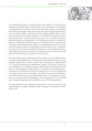 11
Digitale Medien im Unterricht
Die Ausdifferenzierung in diese vier genannten Faktoren macht deutlich, dass bei der Frage nach
Wirkungen digitaler Medien nicht in pauschaler Weise nur das digitale Medium als Einflussfaktor
in den Blick genommen werden kann, ebenso wie die anderen Faktoren differenziert und in ihren
Wechselwirkungen betrachtet werden müssen. Damit soll an dieser Stelle schon deutlich werden,
dass die empirischen Zugänge zur Bestimmung von Wirkungsfaktoren digitaler Medien in schuli-
schen Lehr-Lernprozessen ein äußerst kompliziertes und multifaktorielles komplexes Geschehen
berücksichtigen müssen, und dass diese Studien insbesondere nicht zu pauschalen Aussagen der-
gestalt führen können, dass digitale Medien in den Unterrichtsprozessen per se diese oder jene
Wirkung bei Schülerinnen und Schülern erzeugen. Diese Überlegung ist auch deshalb bedeutsam,
weil mit Blick auf die eingangs genannten Akteure z. B. aus bildungspolitischer oder auch aus öko-
nomischer Perspektive pauschale und generalisierbare Kausalaussagen durchaus „willkommen“
sind. Allein durch das Aufzeigen der möglichen Einflussfaktoren und in dem Bewusstsein, dass es
sich bei Lehr- und Lernprozessen um dynamische, hochkomplexe Prozesse handelt, muss eine Er-
wartung auf derartige Aussagen von vornherein enttäuscht werden.
Eine weitere Differenzierung der Überlegungen wird notwendig, wenn man die Wirkungsebenen
in den Blick nimmt. Digitale Medien in schulischen Lehr- und Lernprozessen können zum einen
daraufhin untersucht werden, inwieweit sie auf der Ebene des Individuums zu Effekten führen,
z. B. in Bezug auf den fachlichen oder überfachlichen Lernerfolg, die Motivation, spezifische ko-
gnitive Fähigkeiten (z. B. zur Selbststeuerung) usw. Darüber hinaus können Wirkungen auf der
Ebene des Unterrichtsprozesses geprüft werden, z. B. im Hinblick auf Unterrichtsqualität (d. h.
die Kooperation von Schülerinnen und Schülern, die Nutzung aktiver Lernzeit, die Strukturierung
von Lernprozessen usw.). Auf einer dritten Ebene, der Schule als Organisation bzw. als Institution,
kann ebenfalls nach Wirkungen digitaler Medien gefragt werden, z. B. im Hinblick auf die Verän-
derung von infrastrukturellen Rahmenbedingungen, die Personalentwicklung oder die Verände-
rung von Organisationsaspekten, etwa das Aufbrechen von starren 45-Minutentakten usw.
Im vorliegenden Beitrag werden zunächst die Wirkungsebenen als Systematik der Darstellung von
zentralen Ergebnissen gewählt. Anschließend werden die Ergebnisse von Metastudien im Über-
blick skizziert.
 