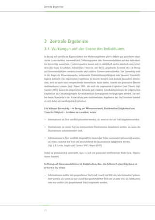 12
Zentrale Ergebnisse
3	 Zentrale Ergebnisse
3.1	 Wirkungen auf der Ebene des Individuums
In Bezug auf spezifische Eigenschaften von Medienangeboten gibt es relativ gut gesicherte empi-
rische Daten darüber, inwieweit sich Codierungsarten bzw. Sinnesmodalitäten auf den individuel-
len Lernerfolg auswirken. Codierungsarten lassen sich in abbildhaft und symbolisch unterschei-
den (also bspw. Graphiken, Schaubilder, Fotos etc. und Texte, graphische Symbole etc.). In Bezug
auf Sinnesmodalitäten werden visuelle und auditive Formen unterschieden. Der Lernerfolg wird
in der Regel als Wissenszuwachs, verbesserte Problemlösungsfähigkeit oder bessere Transferfä-
higkeit definiert. Die empirischen Ergebnisse in diesem Bereich sind deshalb besonders interes-
sant, weil sie auch eine entsprechende theoretische Basis haben. Sowohl die generative Theorie
multimedialen Lernens (vgl. Mayer 2001) als auch die sogenannte Cognitive Load Theory (vgl.	
Sweller 2005) lassen die empirischen Befunde gut erklären. Gleichzeitig können die empirischen
Ergebnisse als Gestaltungsregeln für multimediale Lernangebote herangezogen werden. Sie stel-
len heute Standards in der Entwicklung von multimedialen Angeboten dar. Im Einzelnen handelt
es sich dabei um nachfolgende Ergebnisse.
Ein höherer Lernerfolg – in Bezug auf Wissenserwerb, Problemlösefähigkeiten bzw.
Transferfähigkeit – ist dann zu erwarten, wenn:
•	 Informationen als Text und Bild präsentiert werden, als wenn sie nur als Text dargeboten werden,
•	 Illustrationen zu einem Text als kommentierte Illustrationen dargeboten werden, als wenn die
Illustrationen unkommentiert sind,
•	 Informationen in Text und Bild integriert (in räumlicher Nähe zueinander) präsentiert werden,
als wenn zunächst der Text und anschließend die Illustrationen dargeboten werden.
	 (Vgl. z. B. Levin, Anglin und Carney 1987; Mayer 1997)
Dabei ist grundsätzlich unterstellt, dass es sich um potenziell lernfördernde Bilder bzw. Illustra-
tionen handelt.
In Bezug auf Sinnesmodalitäten ist festzuhalten, dass ein höherer Lernerfolg dann zu
erwarten ist, wenn:
•	 Informationen auditiv (als gesprochener Text) und visuell (als Bild oder als Animation) präsen-
tiert werden, als wenn sie nur visuell (als geschriebener Text und als Bild bzw. als Animation)
oder nur auditiv (als gesprochener Text) dargeboten werden,
 