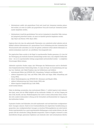 13
•	 Informationen auditiv (als gesprochener Text) und visuell (als Animation) simultan präsen-
tiert werden, als wenn sie auditiv (als gesprochener Text) und visuell (als Animation) nachei-
nander dargeboten werden,
•	 Informationen visuell (als geschriebener Text und als Animation) in räumlicher Nähe zueinan-
der (integriert) präsentiert werden, als wenn sie räumlich getrennt dargeboten werden.
	 (Vgl. Mayer und Moreno 1998; Mayer 2001)
Ergänzen lässt sich, dass die audiovisuelle Präsentation von symbolisch-verbal codierten und ab-
bildhaft codierten Informationen (d. h. gesprochener Text in Verbindung mit einer Animation) den
Wissenserwerb mehr unterstützt, als wenn die gleiche symbolisch-verbal codierte Information zu-
sätzlich (redundant) visuell (d. h. als schriftlicher Text) dargestellt wird.
Die empirischen Daten wurden in der Regel in experimentellen Studien gewonnen, d. h. dass bei
der Übertragung auf schulische Kontexte berücksichtigt werden muss, dass mögliche Einflussfak-
toren – wie sie in experimentellen Settings ausgeschaltet und kontrolliert werden – zu möglichen
Verzerrungen führen können.
Zahlreiche explorative Studien zeigen, dass Wirkungen des Medieneinsatzes auch in überfachli-
chen Kompetenzbereichen Niederschlag finden. So zeigt sich bspw. im Zusammenhang mit Lap-
top- bzw. Notebook- oder Tablet-Projekten, dass bei Schülerinnen und Schülern
•	 motivationale Effekte (vgl. BITKOM 2011; Schaumburg, Tschakert und Blömeke 2007),
•	 stärkere Kooperation (vgl. Tutty und White 2006; Kolle und Singer 2008; Schaumburg und	
Issing 2002),
•	 höhere Medienkompetenz (vgl. BITKOM 2011; Reinmann und Häuptle 2006),
•	 stärkere Selbststeuerung (vgl. Schulz-Zander 2005) oder
•	 höhere kognitive Komplexität (vgl. Grafe 2008)
erzielt werden können.
Dabei ist allerdings anzumerken, dass motivationale Effekte z. T. zeitlich begrenzt sind, insbeson-
dere dann, wenn sich der Effekt lediglich auf das technische Artefakt, d. h. auf den Umgang mit
dem Gerät, bezieht, und dass Medienkompetenz hier nicht in einem umfassenden Sinne verstan-
den wird, sondern insbesondere in Bezug auf die Vertrautheit und Routiniertheit im Umgang mit
den technischen Geräten.
Explorative Studien sind Fallstudien, die nicht repräsentativ sind und damit keine verallgemeiner-
baren Aussagen zulassen. Damit ist ein Grundsatzdilemma der empirischen Sozialforschung an-
gesprochen, dass verallgemeinerbare Aussagen zu einzelnen Wirkungsfaktoren nur unter kontrol-
lierten experimentellen bzw. quasi-experimentellen Bedingungen erzielt werden können, die aber
gerade nicht der schulischen (Alltags-)Realität entsprechen. Damit ist fraglich, inwieweit in solch
kontrollierten Designs gewonnene Ergebnisse auf schulische Lehr- und Lernsituationen übertra-
Zentrale Ergebnisse
 